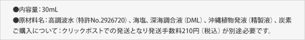 ●内容量：30mL●原材料名：高調波水（特許No.2926720）、海塩、深海調合液（DML）、沖縄植物発液（精製液）、炭素 ご購入について：ご購入について：定形外郵便の送料と代金引換、３２０円（税込）が別途必要です。