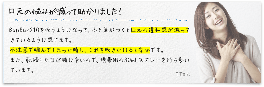 口元の悩みが減って助かりました！ BunBun210を使うようになって、ふと気がつくと口元の違和感が減ってきているように感じます。不注意で噛んでしまった時も、これを吹きかけると安心です。また、乾燥した日が特に辛いので、携帯用の30mLスプレーを持ち歩いています。 T.Tさま