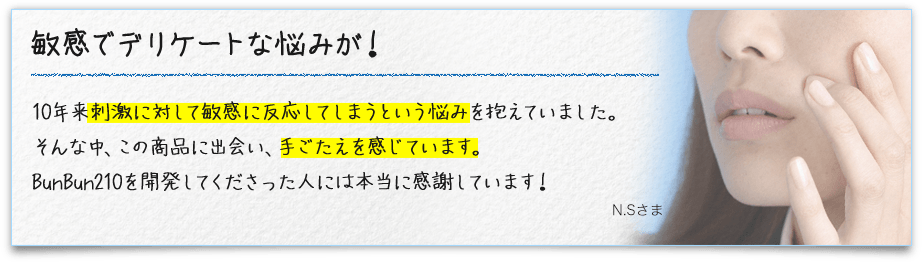 敏感でデリケートな悩みが！10年来刺激に対して敏感に反応してしまうという悩みを抱えていました。そんな中、この商品に出会い、手ごたえを感じています。BunBun210を開発してくださった人には本当に感謝しています！N.Sさま