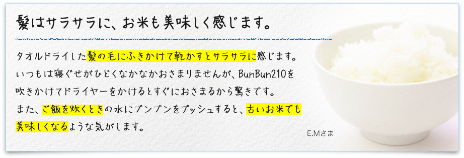 髪はサラサラに、お米も美味しく感じます。タオルドライした髪の毛にふきかけて乾かすとサラサラに感じます。いつもは寝ぐせがひどくなかなかおさまりませんが、BunBun210を吹きかけてドライヤーをかけるとすぐにおさまるから驚きです。また、ご飯を炊くときの水にブンブンをプッシュすると、古いお米でも美味しくなるような気がします。 E.Mさま