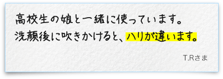 高校生の娘と一緒に使っています。洗顔後に吹きかけると、ハリが違います。T.Rさま