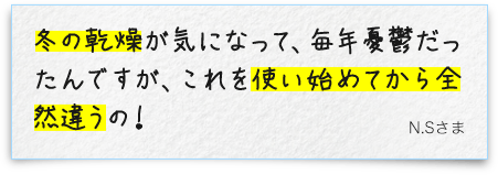 冬の乾燥が気になって、毎年憂鬱だったんですが、これを使い始めてから全然違うの！N.Sさま
