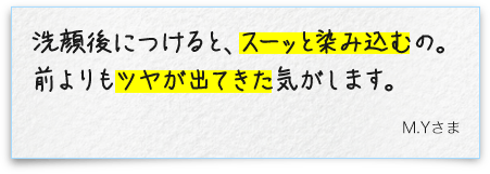 洗顔後につけると、スーッと染み込むの。前よりもツヤが出てきた気がします。M.Yさま