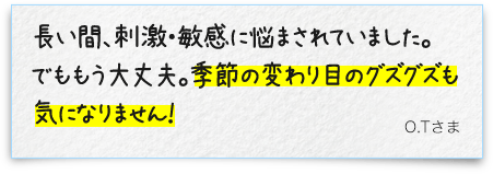 長い間、刺激・敏感に悩まされていました。でももう大丈夫。季節の変わり目のグズグズも気になりません！O.Tさま