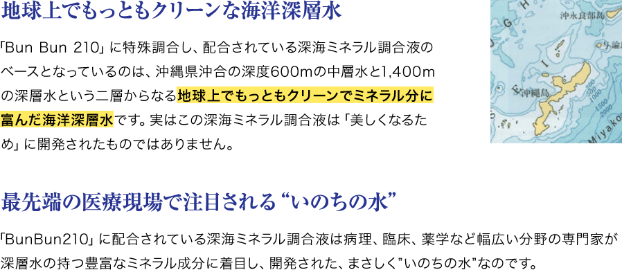 地球上でもっともクリーンな海洋深層水 「Bun Bun 210」に特殊調合し、配合されている深海ミネラル調合液のベースとなっているのは、沖縄県沖合の深度600mの中層水と1,400ｍの深層水という二層からなる地球上でもっともクリーンでミネラル分に富んだ海洋深層水です。実はこの深海ミネラル調合液は「美しくなるため」に開発されたものではありません。 最先端の医療現場で注目される“いのちの水”「BunBun210」に配合されている深海ミネラル調合液は病理、臨床、薬学など幅広い分野の専門家が深層水の持つ豊富なミネラル成分に着目し、開発された、まさしく”いのちの水”なのです。