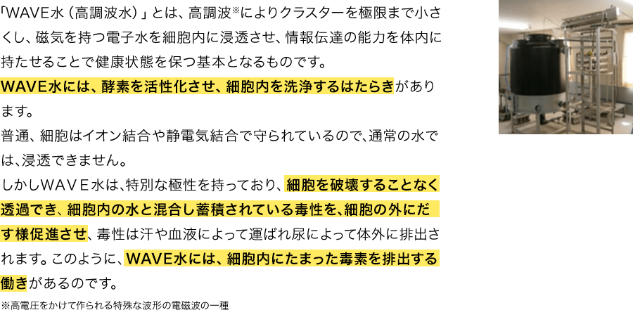 「WAVE水（高調波水）」とは、高調波※によりクラスターを極限まで小さくし、磁気を持つ電子水を細胞内に浸透させ、情報伝達の能力を体内に持たせることで健康状態を保つ基本となるものです。WAVE水には、酵素を活性化させ、細胞内を洗浄するはたらきがあります。普通、細胞はイオン結合や静電気結合で守られているので､通常の水では､浸透できません。しかしＷＡＶＥ水は､特別な極性を持っており、細胞を破壊することなく透過でき、細胞内の水と混合し蓄積されている毒性を､細胞の外にだす様促進させ、毒性は汗や血液によって運ばれ尿によって体外に排出されます。このように、WAVE水には、細胞内にたまった毒素を排出する働きがあるのです。