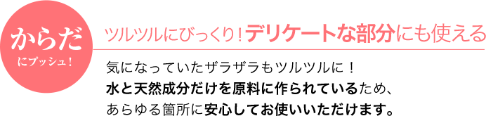 からだにプッシュ！ツルツルにびっくり！デリケートな部分にも使える気になっていたザラザラもツルツルに！水と天然成分だけを原料に作られているため、あらゆる箇所に安心してお使いいただけます。