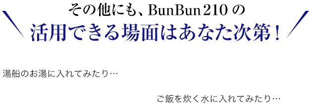 その他にも、BunBun２１０ の 活用できる場面はあなた次第！ご飯を炊く水に入れてみたり…湯船のお湯に入れてみたり…