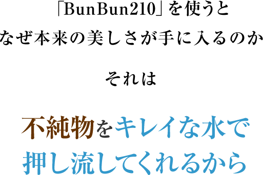 「BunBun210」を使うとなぜ本来の美しさが手に入るのかそれは不純物をキレイな水で押し流してくれるから