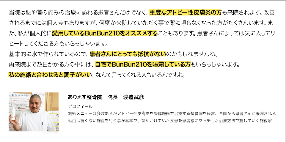 当院は腰や首の痛みの治療に訪れる患者さんだけでなく、重度なアトピー性皮膚炎の方も来院されます。改善されるまでには個人差もありますが、何度か来院していただく事で薬に頼らなくなった方がたくさんいます。また、私が個人的に愛用しているBunBun210をオススメすることもあります。患者さんによっては気に入ってリピートしてくださる方もいらっしゃいます。基本的に水で作られているので、患者さんにとっても抵抗がないのかもしれませんね。再来院まで数日かかる方の中には、自宅でBunBun210を噴霧している方もいらっしゃいます。私の施術と合わせると調子がいい、なんて言ってくれる人もいるんですよ。