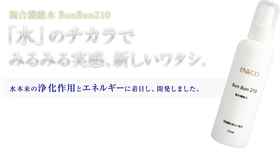 複合機能水 BunBun210「水」のチカラで みるみる実感、新しいワタシ。水本来の浄化作用とエネルギーに着目し、開発しました。 